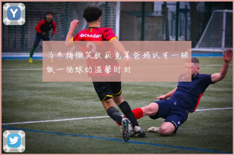 马冬梅微笑收获克莱爸妈认可一顿饭一场球的温馨时刻