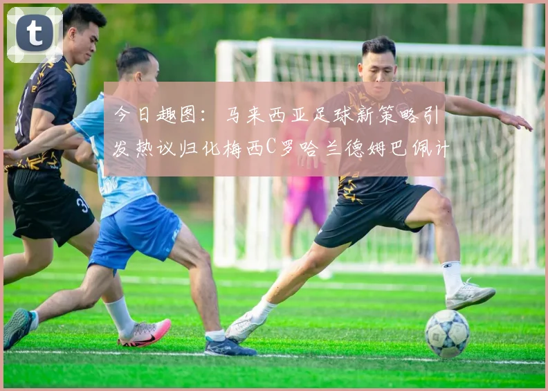 今日趣图：马来西亚足球新策略引发热议归化梅西C罗哈兰德姆巴佩计划