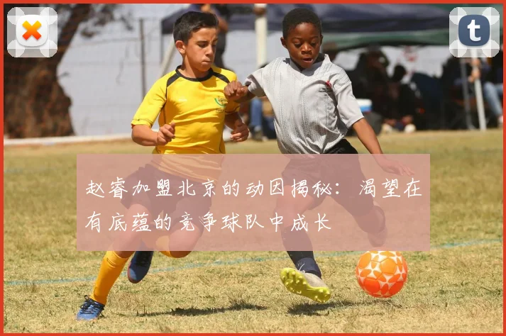赵睿加盟北京的动因揭秘：渴望在有底蕴的竞争球队中成长