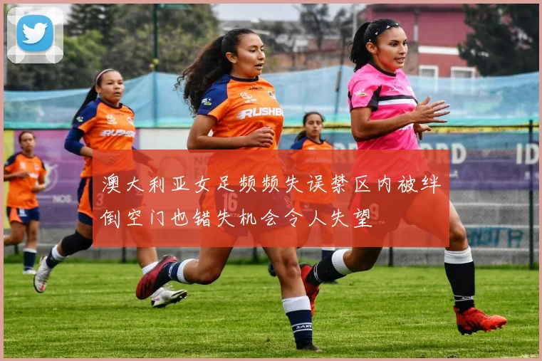 澳大利亚女足频频失误禁区内被绊倒空门也错失机会令人失望