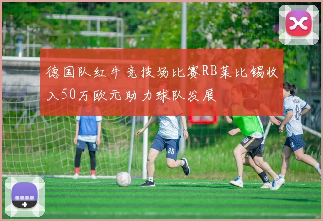 德国队红牛竞技场比赛RB莱比锡收入50万欧元助力球队发展