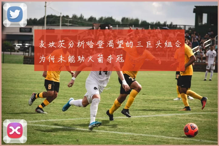 麦坎茨分析哈登渴望的三巨头组合为何未能助火箭夺冠