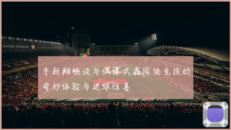 李新翔畅谈与偶像武磊同场竞技的奇妙体验与进球惊喜