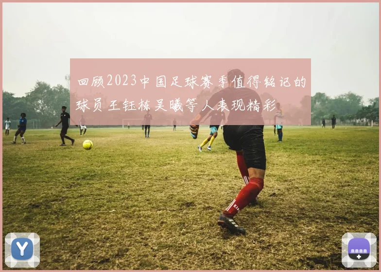 回顾2023中国足球赛季值得铭记的球员王钰栋吴曦等人表现精彩