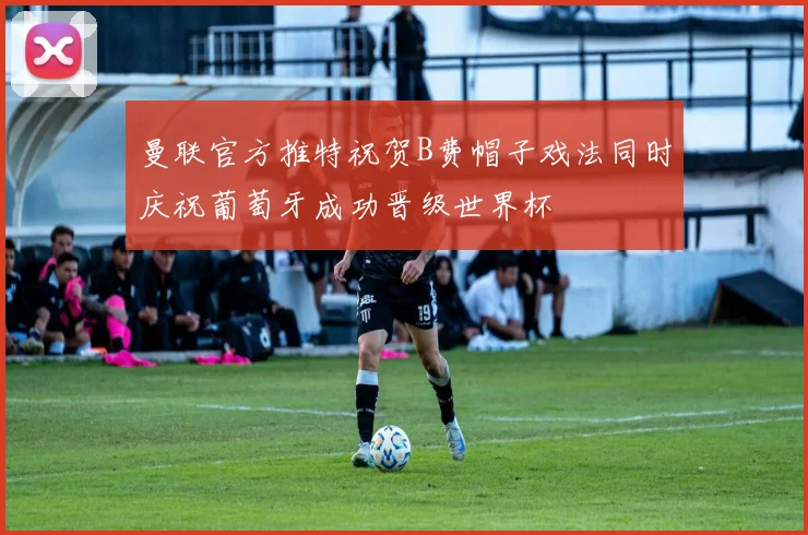 曼联官方推特祝贺B费帽子戏法同时庆祝葡萄牙成功晋级世界杯