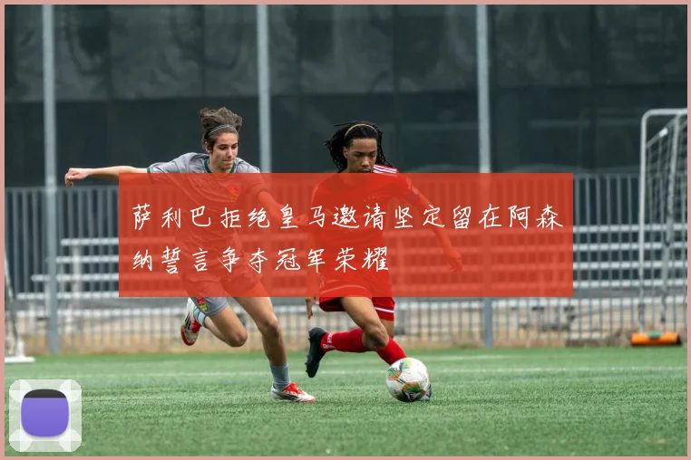 萨利巴拒绝皇马邀请坚定留在阿森纳誓言争夺冠军荣耀