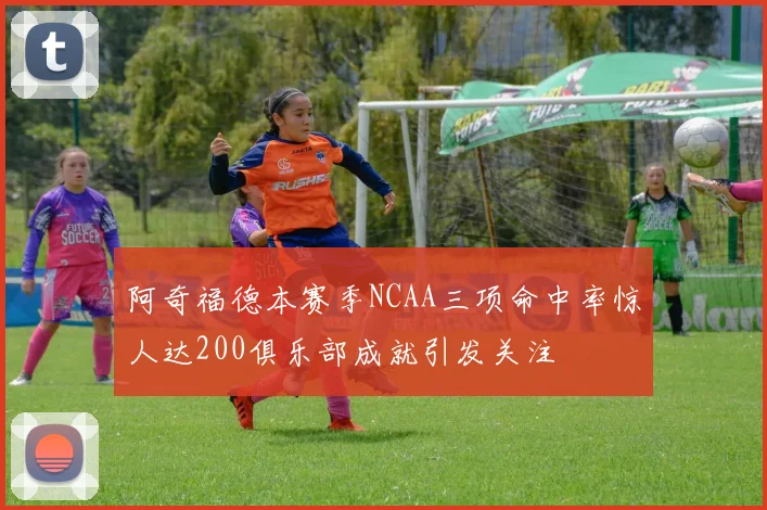 阿奇福德本赛季NCAA三项命中率惊人达200俱乐部成就引发关注
