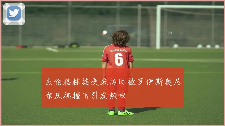 杰伦格林接受采访时被罗伊斯奥尼尔庆祝撞飞引发热议