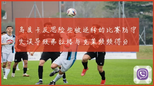 乌度卡反思险些被逆转的比赛防守失误导致弗拉格与克莱频频得分