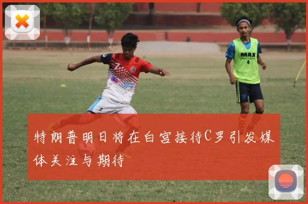 特朗普明日将在白宫接待C罗引发媒体关注与期待