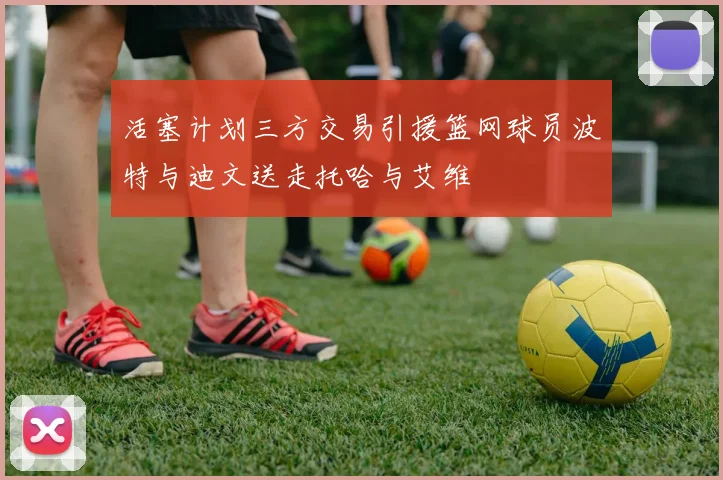 活塞计划三方交易引援篮网球员波特与迪文送走托哈与艾维