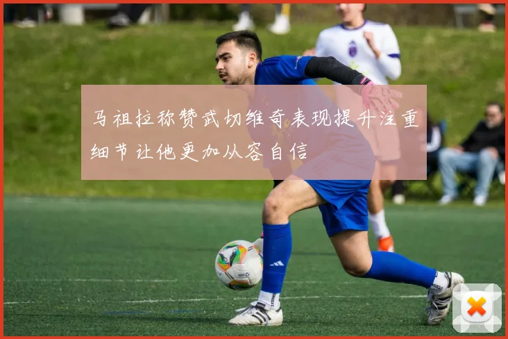 马祖拉称赞武切维奇表现提升注重细节让他更加从容自信