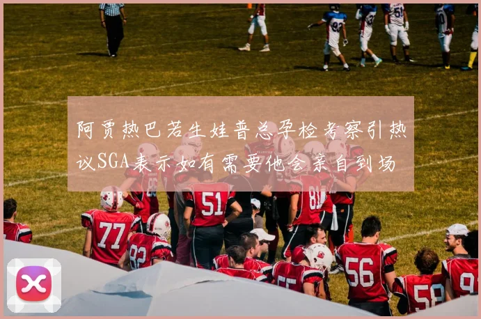 阿贾热巴若生娃普总孕检考察引热议SGA表示如有需要他会亲自到场