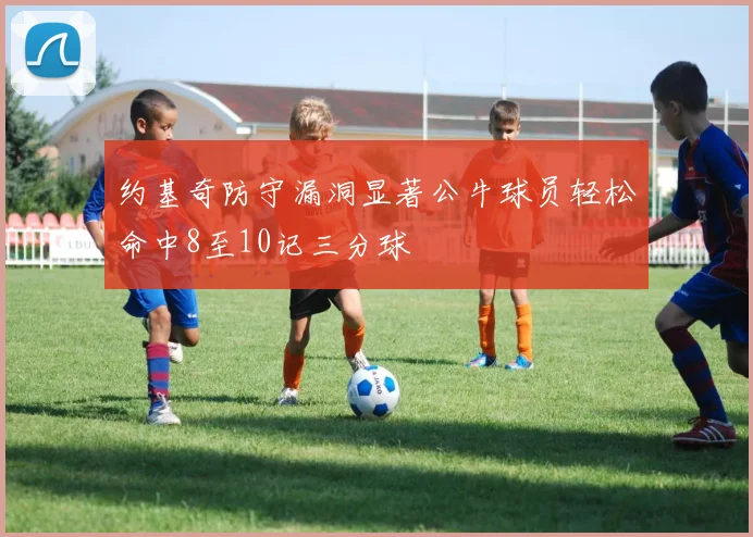 约基奇防守漏洞显著公牛球员轻松命中8至10记三分球