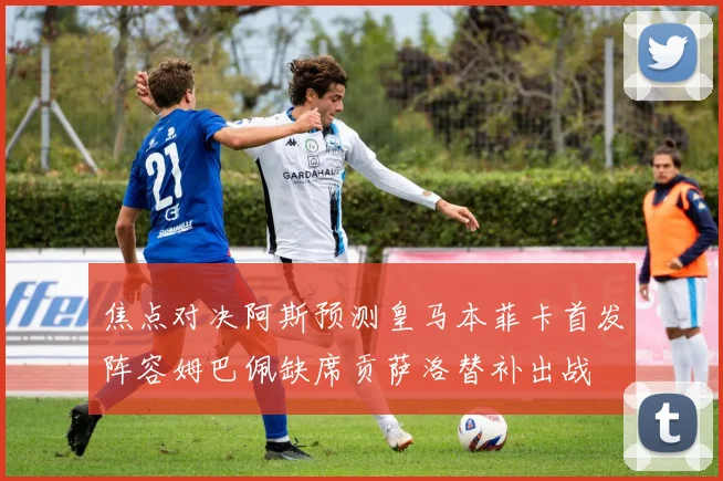 焦点对决阿斯预测皇马本菲卡首发阵容姆巴佩缺席贡萨洛替补出战