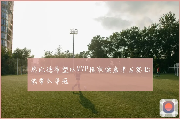 恩比德希望以MVP换取健康季后赛称能带队争冠