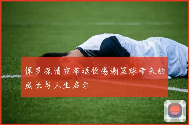 保罗深情宣布退役感谢篮球带来的成长与人生启示