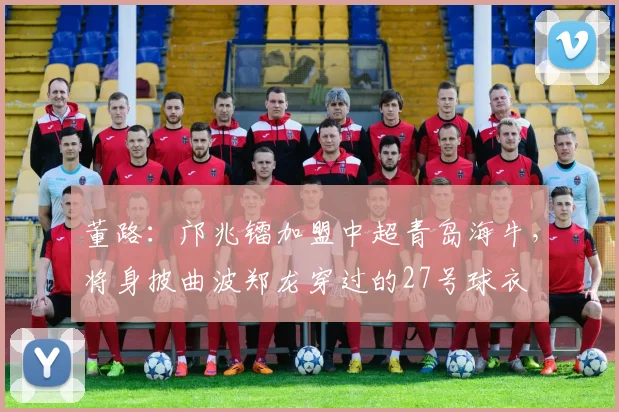 董路：邝兆镭加盟中超青岛海牛，将身披曲波郑龙穿过的27号球衣