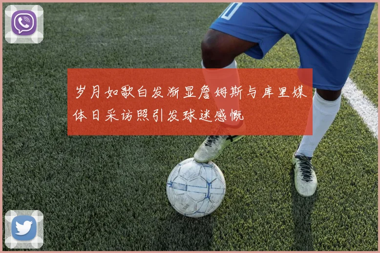 岁月如歌白发渐显詹姆斯与库里媒体日采访照引发球迷感慨