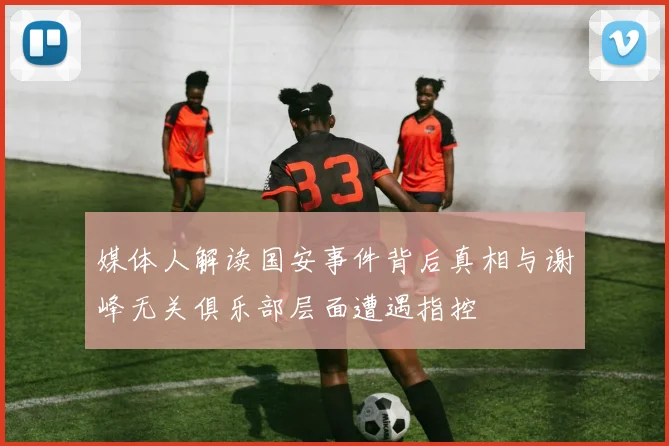 媒体人解读国安事件背后真相与谢峰无关俱乐部层面遭遇指控
