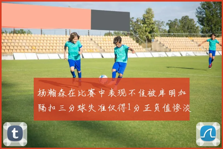 杨瀚森在比赛中表现不佳被库明加隔扣三分球失准仅得1分正负值惨淡11