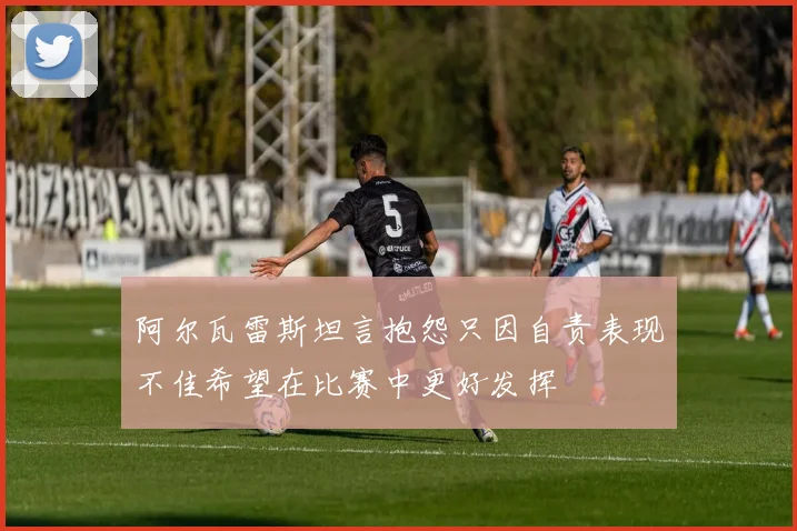 阿尔瓦雷斯坦言抱怨只因自责表现不佳希望在比赛中更好发挥