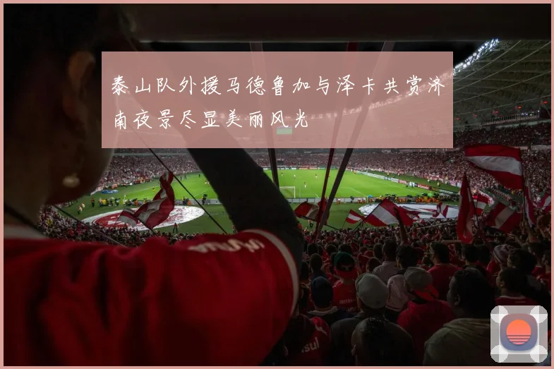 泰山队外援马德鲁加与泽卡共赏济南夜景尽显美丽风光