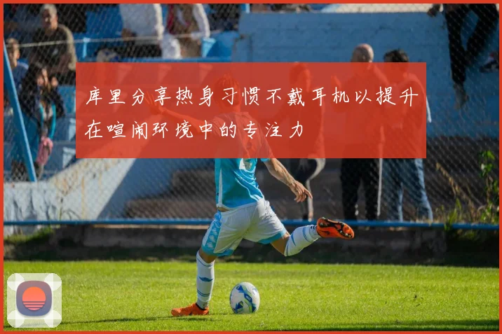 库里分享热身习惯不戴耳机以提升在喧闹环境中的专注力