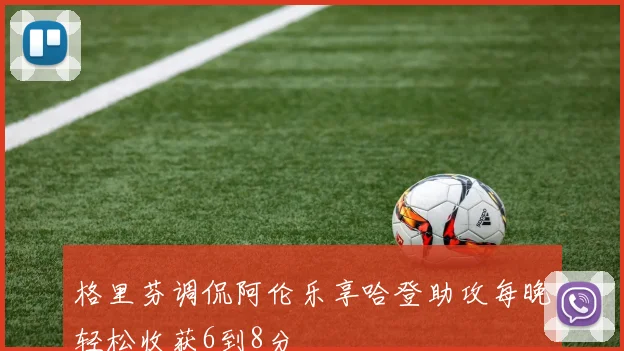 格里芬调侃阿伦乐享哈登助攻每晚轻松收获6到8分