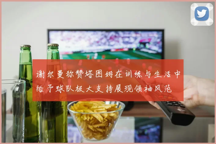 谢尔曼称赞塔图姆在训练与生活中给予球队极大支持展现领袖风范
