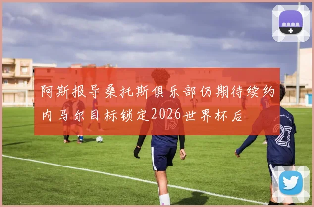 阿斯报导桑托斯俱乐部仍期待续约内马尔目标锁定2026世界杯后