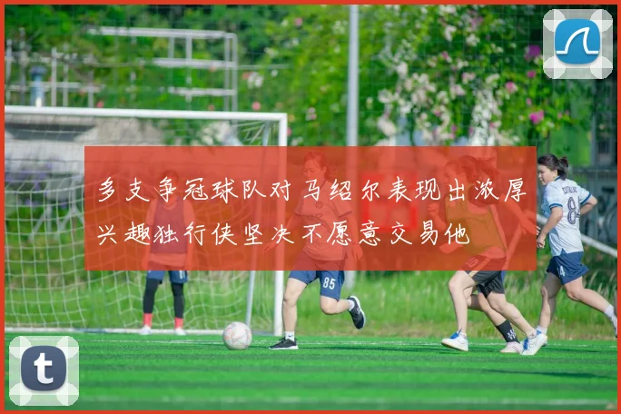 多支争冠球队对马绍尔表现出浓厚兴趣独行侠坚决不愿意交易他