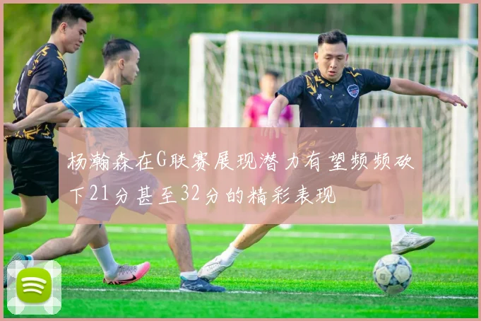 杨瀚森在G联赛展现潜力有望频频砍下21分甚至32分的精彩表现