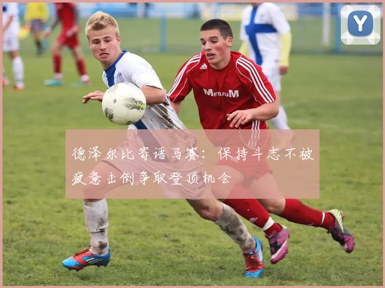 德泽尔比寄语马赛：保持斗志不被疲惫击倒争取登顶机会