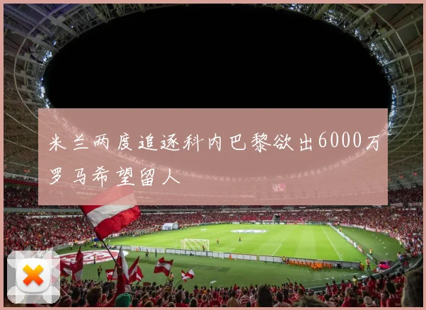米兰两度追逐科内巴黎欲出6000万罗马希望留人