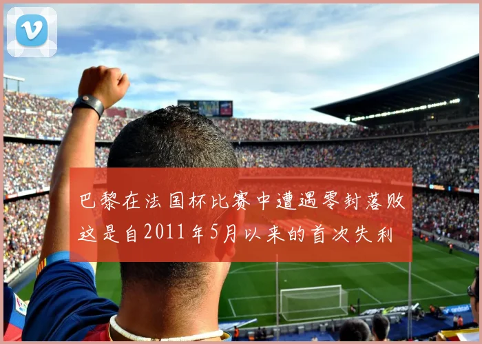 巴黎在法国杯比赛中遭遇零封落败这是自2011年5月以来的首次失利