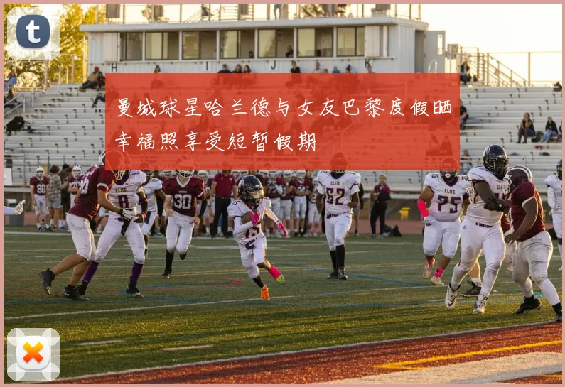 曼城球星哈兰德与女友巴黎度假晒幸福照享受短暂假期