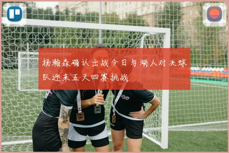 杨瀚森确认出战今日与湖人对决球队迎来五天四赛挑战