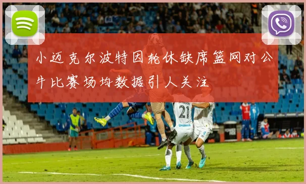 小迈克尔波特因轮休缺席篮网对公牛比赛场均数据引人关注